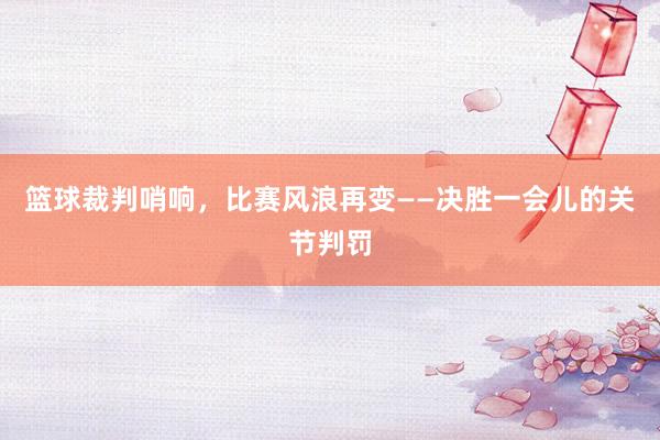 篮球裁判哨响，比赛风浪再变——决胜一会儿的关节判罚